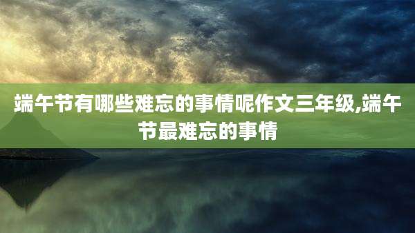 端午节有哪些难忘的事情呢作文三年级,端午节最难忘的事情