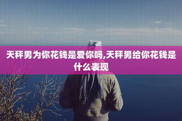 天秤男为你花钱是爱你吗,天秤男给你花钱是什么表现