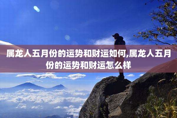 属龙人五月份的运势和财运如何,属龙人五月份的运势和财运怎么样