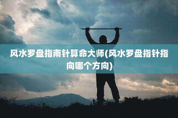 风水罗盘指南针算命大师(风水罗盘指针指向哪个方向)