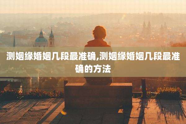 测姻缘婚姻几段最准确,测姻缘婚姻几段最准确的方法
