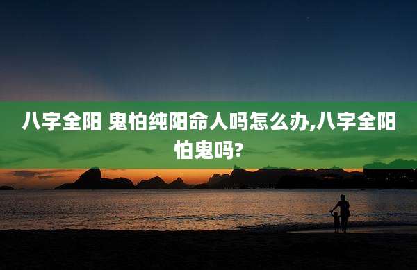 八字全阳 鬼怕纯阳命人吗怎么办,八字全阳怕鬼吗?