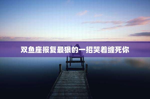 双鱼座报复最狠的一招哭着缠死你