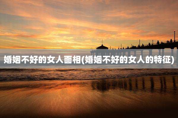 婚姻不好的女人面相(婚姻不好的女人的特征)