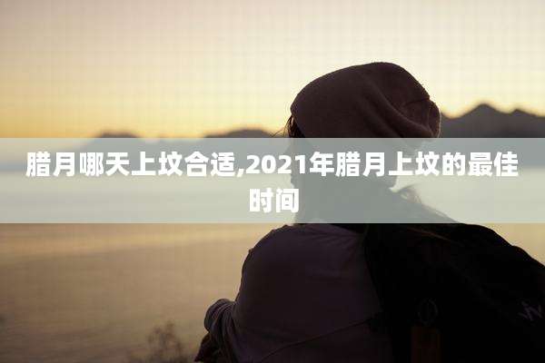 腊月哪天上坟合适,2021年腊月上坟的最佳时间