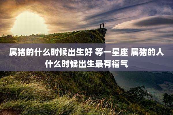 属猪的什么时候出生好 等一星座 属猪的人什么时候出生最有福气