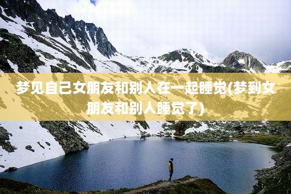 梦见自己女朋友和别人在一起睡觉(梦到女朋友和别人睡觉了)