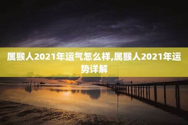 属猴人2021年运气怎么样,属猴人2021年运势详解