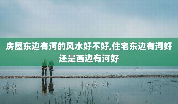 房屋东边有河的风水好不好,住宅东边有河好还是西边有河好