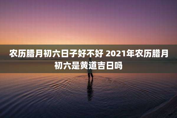 农历腊月初六日子好不好 2021年农历腊月初六是黄道吉日吗