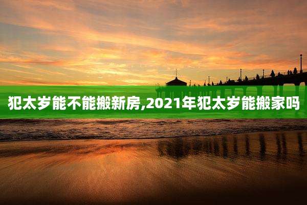 犯太岁能不能搬新房,2021年犯太岁能搬家吗