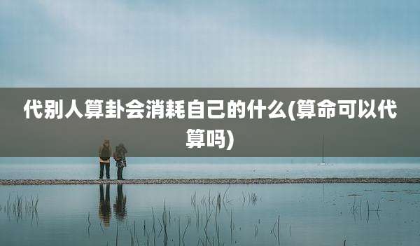 代别人算卦会消耗自己的什么(算命可以代算吗)