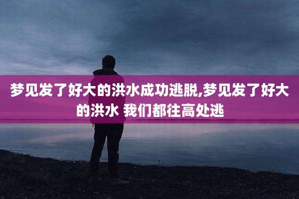 梦见发了好大的洪水成功逃脱,梦见发了好大的洪水 我们都往高处逃
