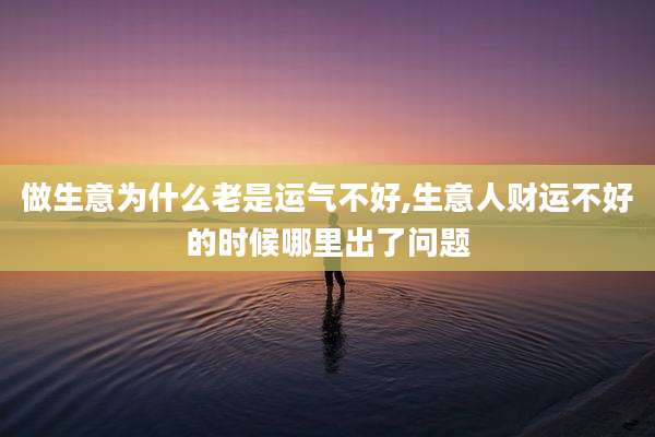 做生意为什么老是运气不好,生意人财运不好的时候哪里出了问题