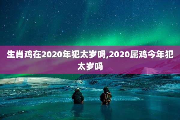 生肖鸡在2020年犯太岁吗,2020属鸡今年犯太岁吗