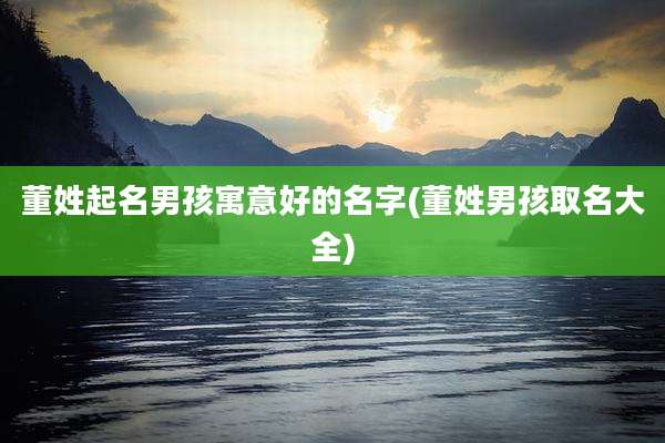 董姓起名男孩寓意好的名字(董姓男孩取名大全)