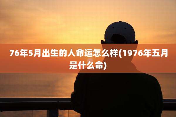 76年5月出生的人命运怎么样(1976年五月是什么命)