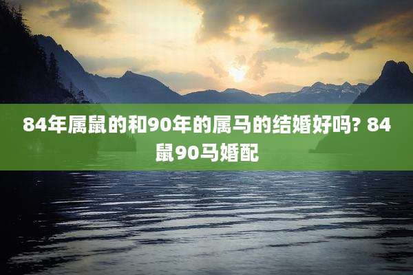 84年属鼠的和90年的属马的结婚好吗? 84鼠90马婚配