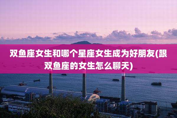 双鱼座女生和哪个星座女生成为好朋友(跟双鱼座的女生怎么聊天)