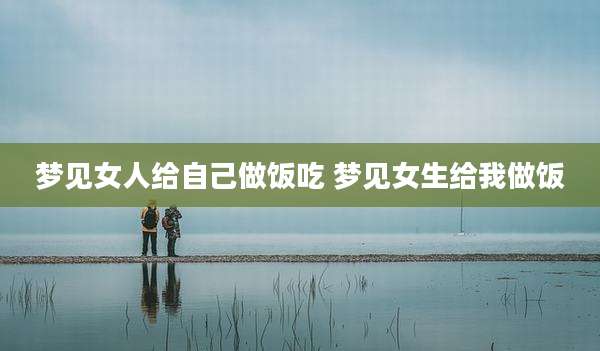 梦见女人给自己做饭吃 梦见女生给我做饭