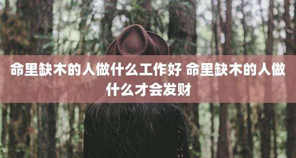 命里缺木的人做什么工作好 命里缺木的人做什么才会发财
