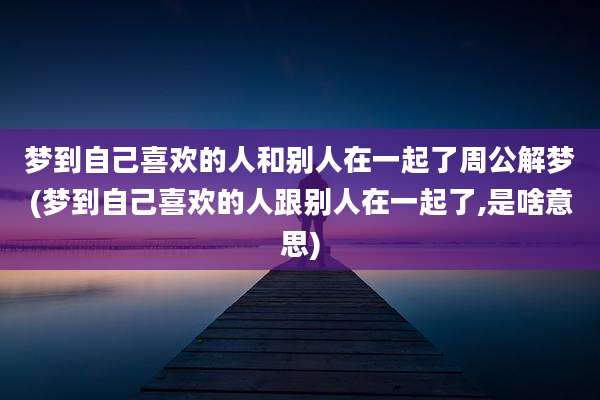 梦到自己喜欢的人和别人在一起了周公解梦(梦到自己喜欢的人跟别人在一起了,是啥意思)