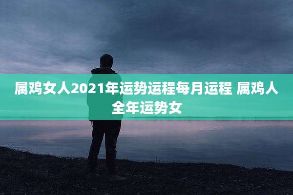 属鸡女人2021年运势运程每月运程 属鸡人全年运势女