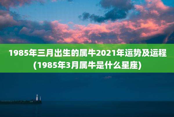 1985年三月出生的属牛2021年运势及运程(1985年3月属牛是什么星座)