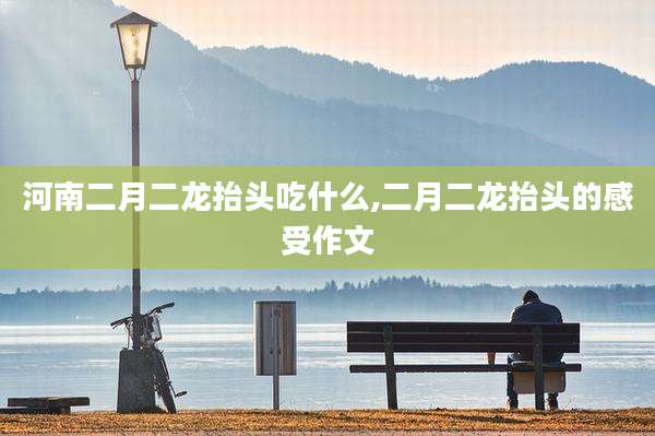 河南二月二龙抬头吃什么,二月二龙抬头的感受作文