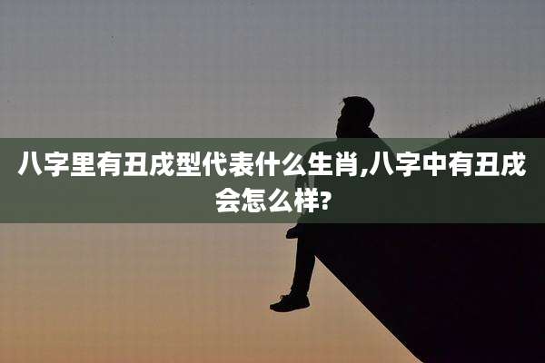 八字里有丑戌型代表什么生肖,八字中有丑戌会怎么样?