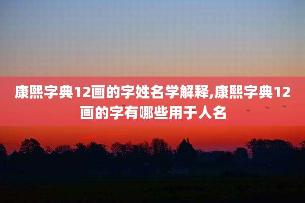康熙字典12画的字姓名学解释,康熙字典12画的字有哪些用于人名