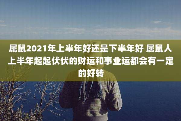 属鼠2021年上半年好还是下半年好 属鼠人上半年起起伏伏的财运和事业运都会有一定的好转