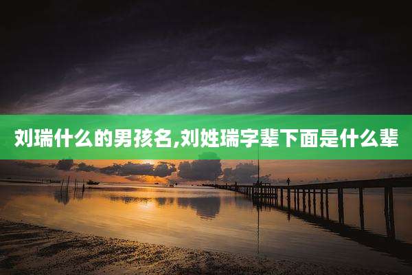 刘瑞什么的男孩名,刘姓瑞字辈下面是什么辈