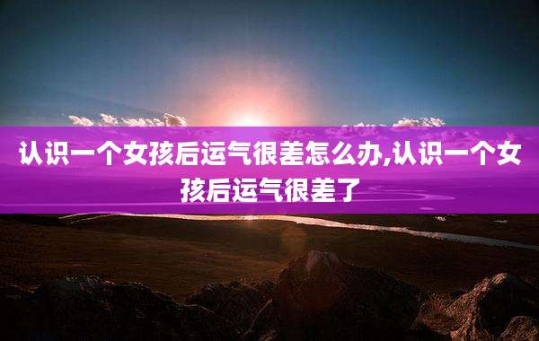 认识一个女孩后运气很差怎么办,认识一个女孩后运气很差了