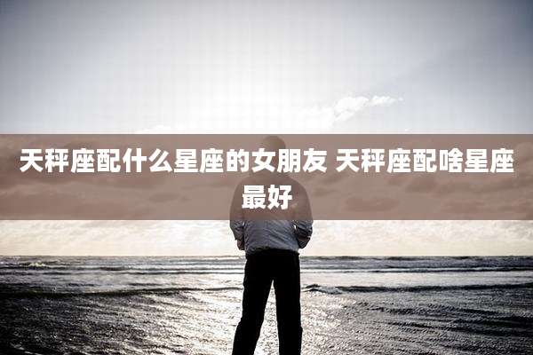 天秤座配什么星座的女朋友 天秤座配啥星座最好
