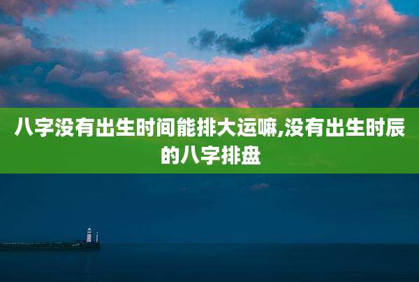 八字没有出生时间能排大运嘛,没有出生时辰的八字排盘