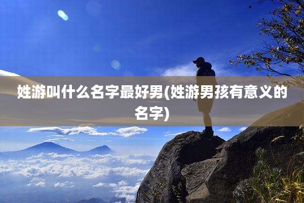 姓游叫什么名字最好男(姓游男孩有意义的名字)