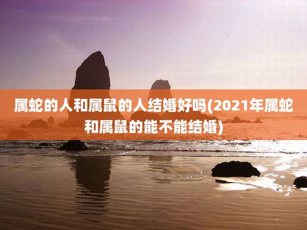 属蛇的人和属鼠的人结婚好吗(2021年属蛇和属鼠的能不能结婚)