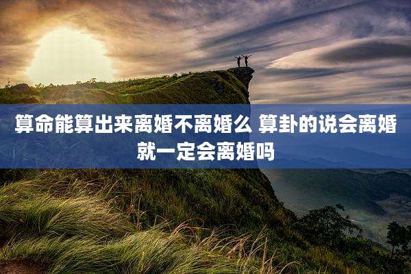 算命能算出来离婚不离婚么 算卦的说会离婚就一定会离婚吗