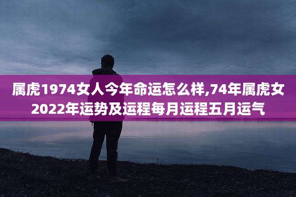 属虎1974女人今年命运怎么样,74年属虎女2022年运势及运程每月运程五月运气
