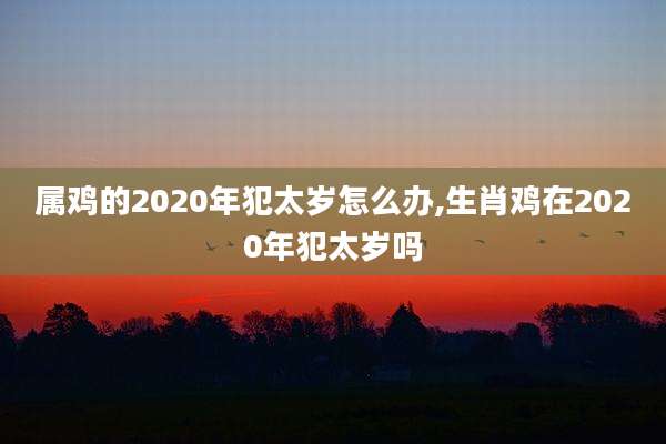 属鸡的2020年犯太岁怎么办,生肖鸡在2020年犯太岁吗