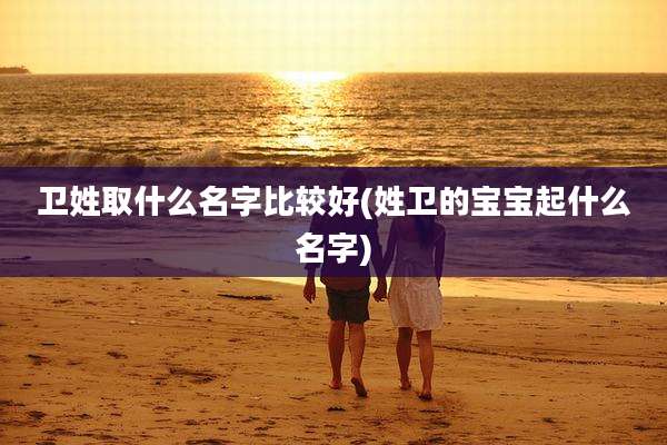 卫姓取什么名字比较好(姓卫的宝宝起什么名字)