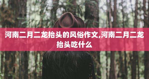 河南二月二龙抬头的风俗作文,河南二月二龙抬头吃什么