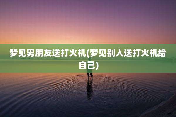梦见男朋友送打火机(梦见别人送打火机给自己)