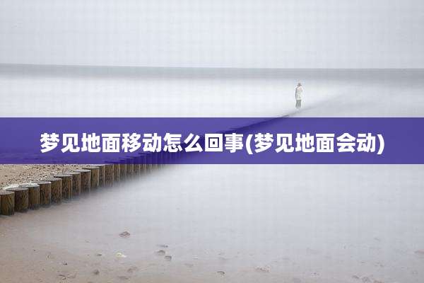 梦见地面移动怎么回事(梦见地面会动)