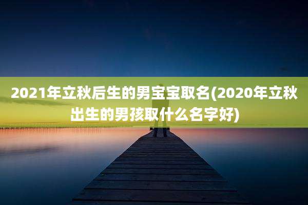 2021年立秋后生的男宝宝取名(2020年立秋出生的男孩取什么名字好)