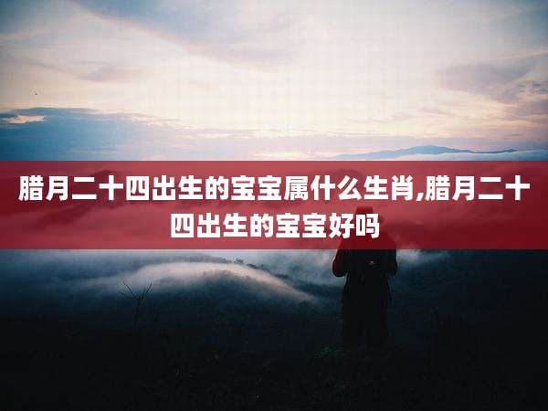 腊月二十四出生的宝宝属什么生肖,腊月二十四出生的宝宝好吗