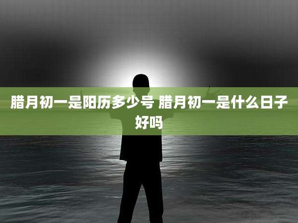 腊月初一是阳历多少号 腊月初一是什么日子好吗