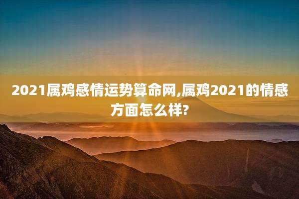 2021属鸡感情运势算命网,属鸡2021的情感方面怎么样?
