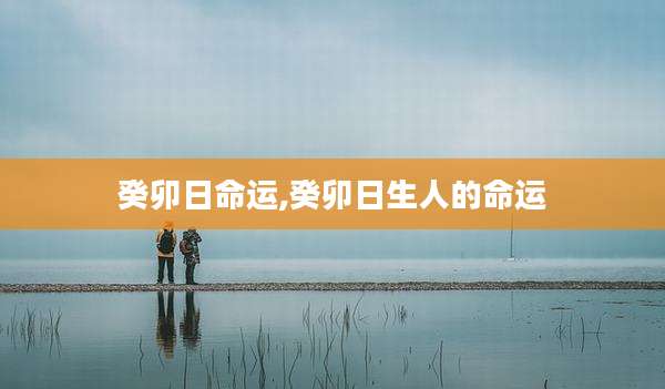 癸卯日命运,癸卯日生人的命运
